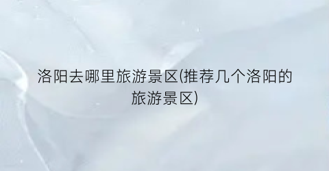 洛阳去哪里旅游景区(推荐几个洛阳的旅游景区)