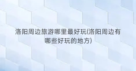 洛阳周边旅游哪里最好玩(洛阳周边有哪些好玩的地方)