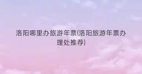 洛阳哪里办旅游年票(洛阳旅游年票办理处推荐)