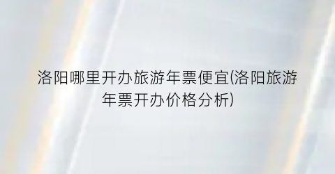 洛阳哪里开办旅游年票便宜(洛阳旅游年票开办价格分析)