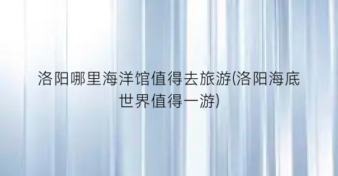 洛阳哪里海洋馆值得去旅游(洛阳海底世界值得一游)