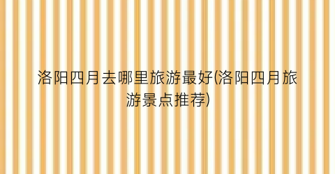 洛阳四月去哪里旅游最好(洛阳四月旅游景点推荐)