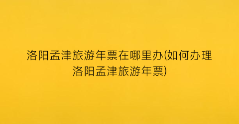 洛阳孟津旅游年票在哪里办(如何办理洛阳孟津旅游年票)