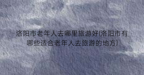 洛阳市老年人去哪里旅游好(洛阳市有哪些适合老年人去旅游的地方)