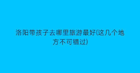 洛阳带孩子去哪里旅游最好(这几个地方不可错过)