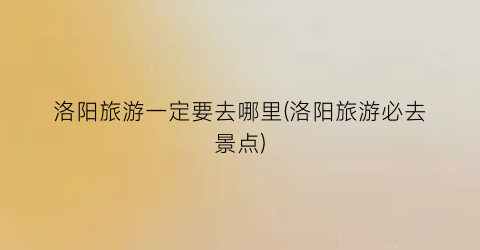 洛阳旅游一定要去哪里(洛阳旅游必去景点)