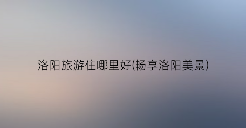洛阳旅游住哪里好(畅享洛阳美景)