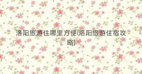 洛阳旅游住哪里方便(洛阳旅游住宿攻略)