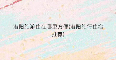 洛阳旅游住在哪里方便(洛阳旅行住宿推荐)