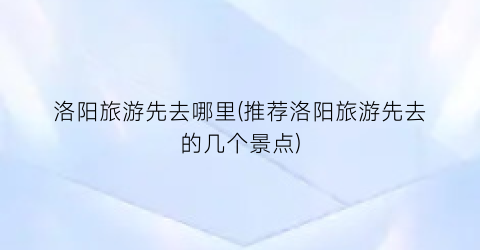 洛阳旅游先去哪里(推荐洛阳旅游先去的几个景点)