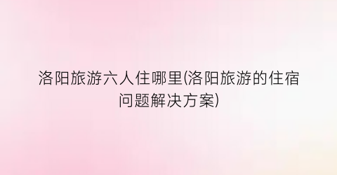 洛阳旅游六人住哪里(洛阳旅游的住宿问题解决方案)