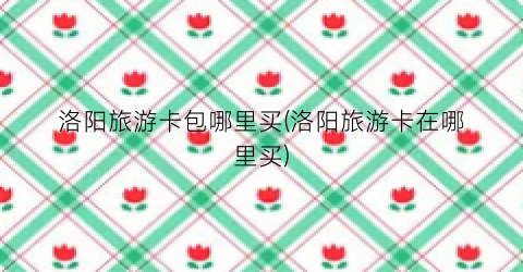 洛阳旅游卡包哪里买(洛阳旅游卡在哪里买)