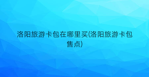 洛阳旅游卡包在哪里买(洛阳旅游卡包售点)