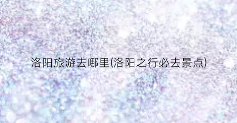 洛阳旅游去哪里(洛阳之行必去景点)