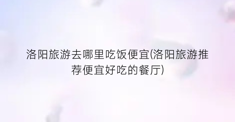 洛阳旅游去哪里吃饭便宜(洛阳旅游推荐便宜好吃的餐厅)