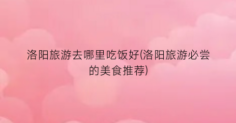 洛阳旅游去哪里吃饭好(洛阳旅游必尝的美食推荐)