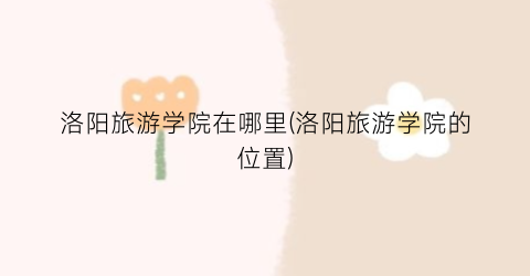 洛阳旅游学院在哪里(洛阳旅游学院的位置)