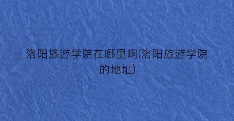 洛阳旅游学院在哪里啊(洛阳旅游学院的地址)