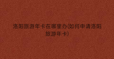 洛阳旅游年卡在哪里办(如何申请洛阳旅游年卡)