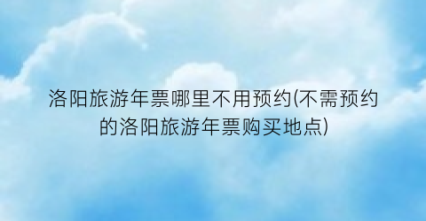 洛阳旅游年票哪里不用预约(不需预约的洛阳旅游年票购买地点)