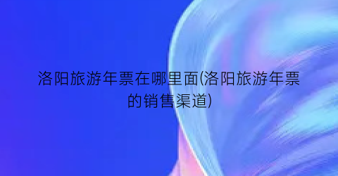 洛阳旅游年票在哪里面(洛阳旅游年票的销售渠道)