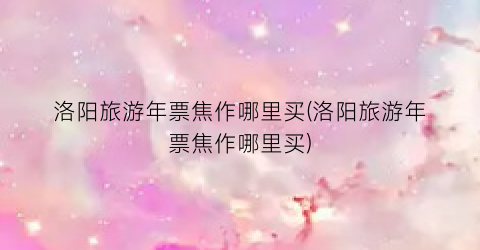 洛阳旅游年票焦作哪里买(洛阳旅游年票焦作哪里买)