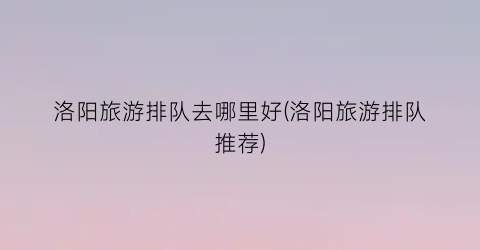 洛阳旅游排队去哪里好(洛阳旅游排队推荐)