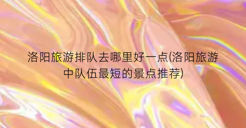 洛阳旅游排队去哪里好一点(洛阳旅游中队伍最短的景点推荐)