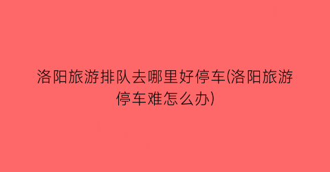 洛阳旅游排队去哪里好停车(洛阳旅游停车难怎么办)