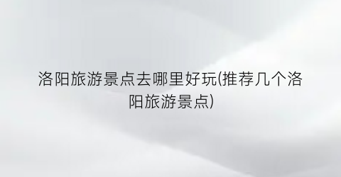 洛阳旅游景点去哪里好玩(推荐几个洛阳旅游景点)