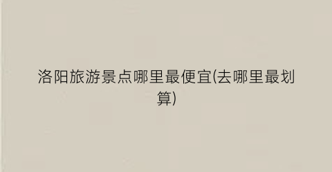 洛阳旅游景点哪里最便宜(去哪里最划算)