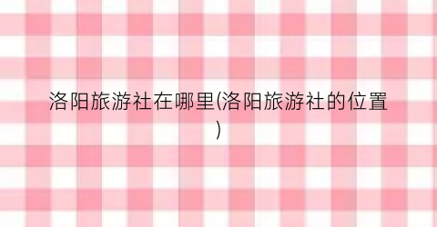 洛阳旅游社在哪里(洛阳旅游社的位置)