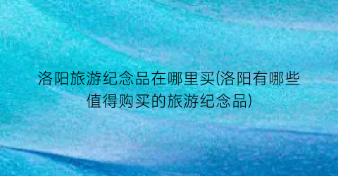 洛阳旅游纪念品在哪里买(洛阳有哪些值得购买的旅游纪念品)
