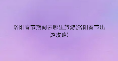 洛阳春节期间去哪里旅游(洛阳春节出游攻略)