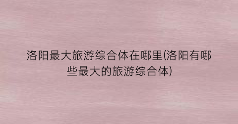 洛阳最大旅游综合体在哪里(洛阳有哪些最大的旅游综合体)