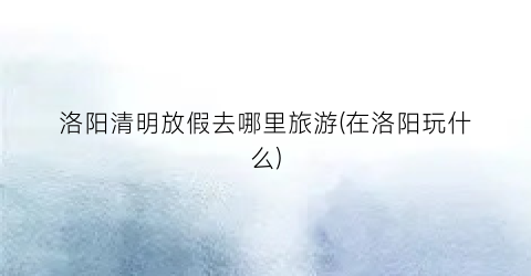 洛阳清明放假去哪里旅游(在洛阳玩什么)