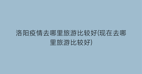洛阳疫情去哪里旅游比较好(现在去哪里旅游比较好)