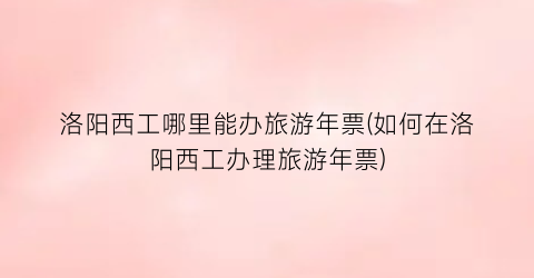 洛阳西工哪里能办旅游年票(如何在洛阳西工办理旅游年票)