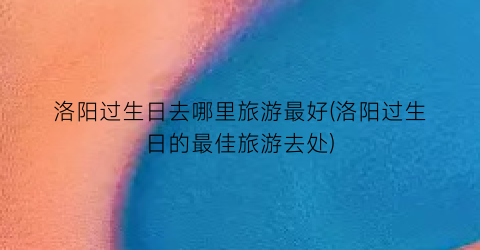 洛阳过生日去哪里旅游最好(洛阳过生日的最佳旅游去处)