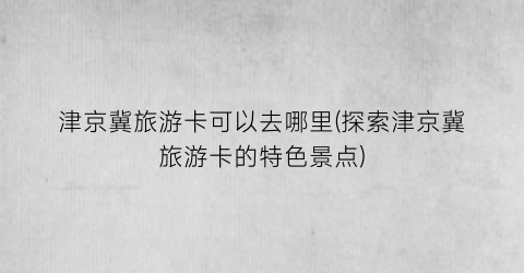津京冀旅游卡可以去哪里(探索津京冀旅游卡的特色景点)