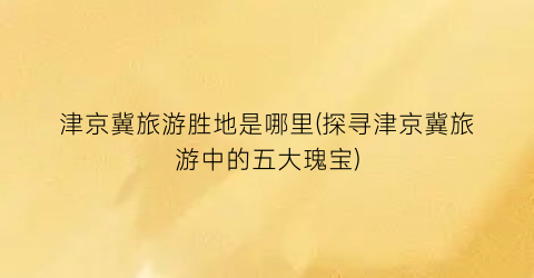 津京冀旅游胜地是哪里(探寻津京冀旅游中的五大瑰宝)