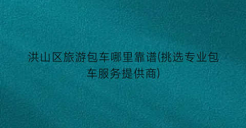 洪山区旅游包车哪里靠谱(挑选专业包车服务提供商)