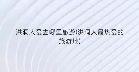洪洞人爱去哪里旅游(洪洞人最热爱的旅游地)