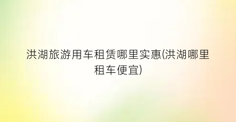 洪湖旅游用车租赁哪里实惠(洪湖哪里租车便宜)