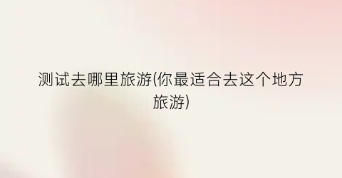 测试去哪里旅游(你最适合去这个地方旅游)