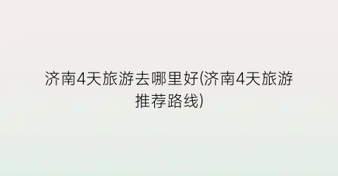济南4天旅游去哪里好(济南4天旅游推荐路线)