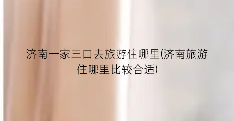济南一家三口去旅游住哪里(济南旅游住哪里比较合适)