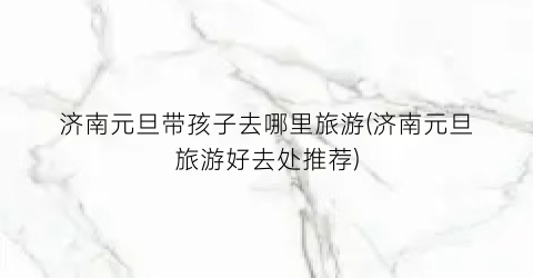 济南元旦带孩子去哪里旅游(济南元旦旅游好去处推荐)
