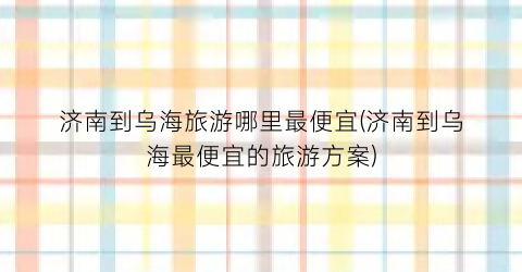 济南到乌海旅游哪里最便宜(济南到乌海最便宜的旅游方案)