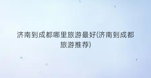 济南到成都哪里旅游最好(济南到成都旅游推荐)